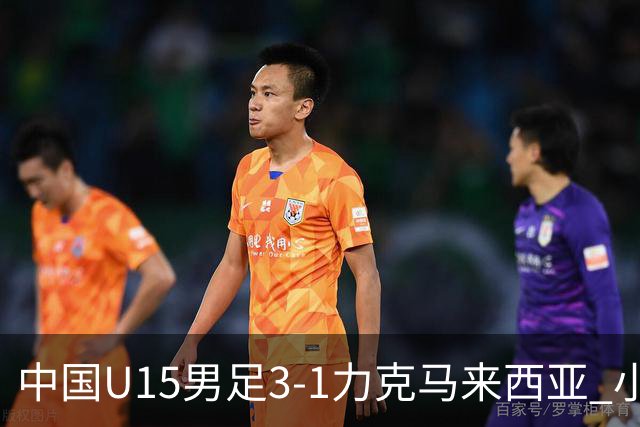 中国U15男足3-1力克马来西亚 小伙子们两连胜闪耀巴库