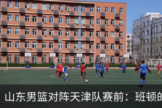 山东男篮对阵天津队赛前：班顿的表现主教练邱彪也有话说
