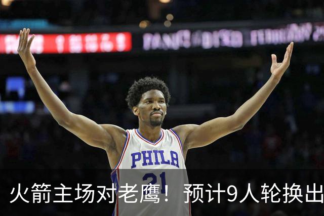火箭主场对老鹰！预计9人轮换出炉：范乔丹复出，饼皇上位，3射手齐聚2阵