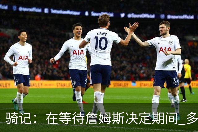 骑记：在等待詹姆斯决定期间 多位骑士内部成员一度相信他会回归